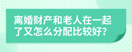 离婚财产和老人在一起了又怎么分配比较好？