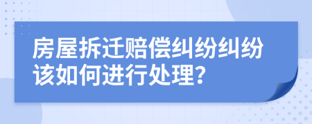 房屋拆迁赔偿纠纷纠纷该如何进行处理？