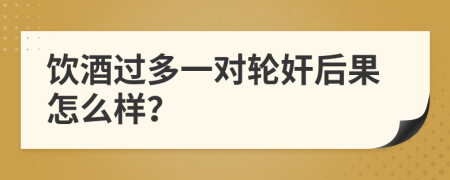 饮酒过多一对轮奸后果怎么样？