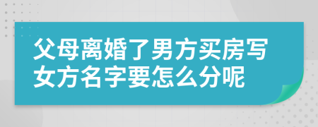 父母离婚了男方买房写女方名字要怎么分呢