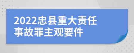 2022忠县重大责任事故罪主观要件