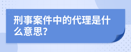 刑事案件中的代理是什么意思？