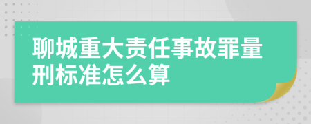 聊城重大责任事故罪量刑标准怎么算