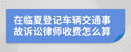 在临夏登记车辆交通事故诉讼律师收费怎么算