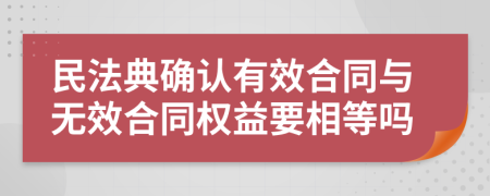 民法典确认有效合同与无效合同权益要相等吗