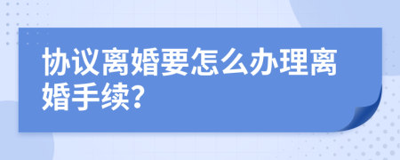 协议离婚要怎么办理离婚手续？