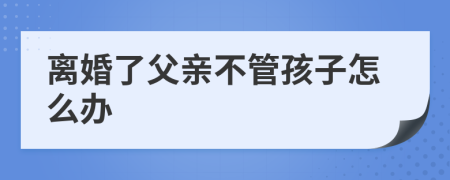 离婚了父亲不管孩子怎么办