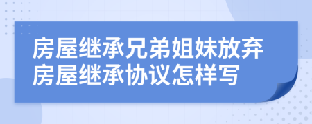 房屋继承兄弟姐妹放弃房屋继承协议怎样写