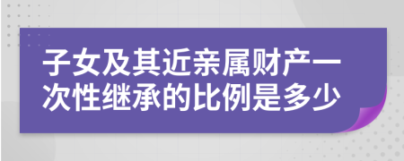 子女及其近亲属财产一次性继承的比例是多少