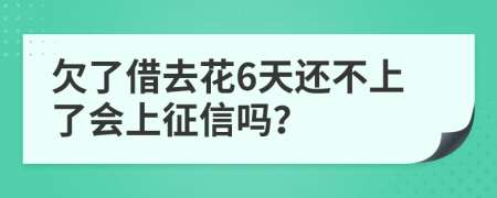 欠了借去花6天还不上了会上征信吗？