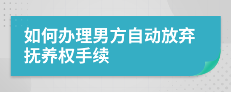 如何办理男方自动放弃抚养权手续