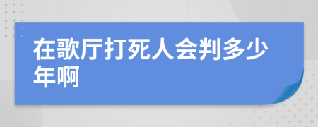 在歌厅打死人会判多少年啊