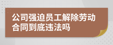 公司强迫员工解除劳动合同到底违法吗