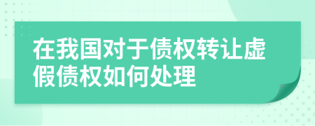 在我国对于债权转让虚假债权如何处理