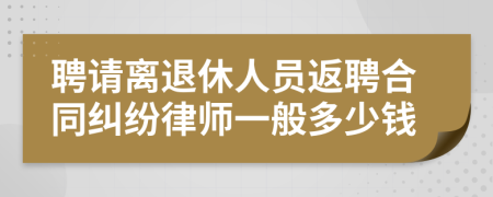 聘请离退休人员返聘合同纠纷律师一般多少钱