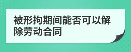 被形拘期间能否可以解除劳动合同