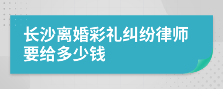 长沙离婚彩礼纠纷律师要给多少钱