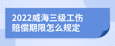 2022威海三级工伤赔偿期限怎么规定