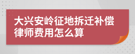 大兴安岭征地拆迁补偿律师费用怎么算