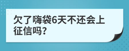 欠了嗨袋6天不还会上征信吗？