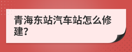 青海东站汽车站怎么修建？