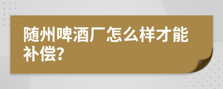 随州啤酒厂怎么样才能补偿？