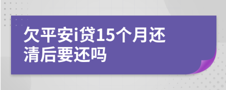 欠平安i贷15个月还清后要还吗