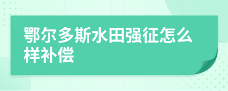 鄂尔多斯水田强征怎么样补偿