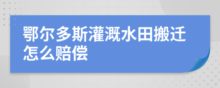 鄂尔多斯灌溉水田搬迁怎么赔偿