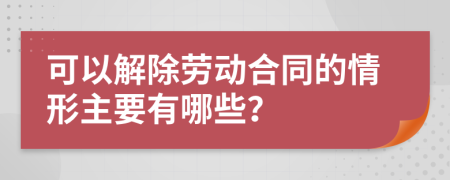 可以解除劳动合同的情形主要有哪些？