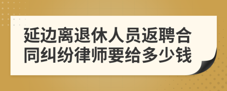 延边离退休人员返聘合同纠纷律师要给多少钱