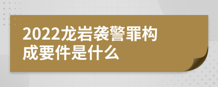 2022龙岩袭警罪构成要件是什么