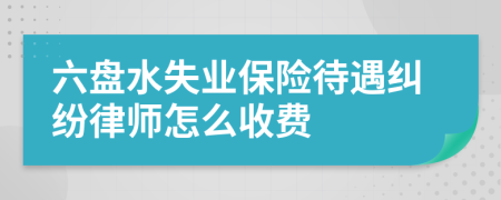 六盘水失业保险待遇纠纷律师怎么收费
