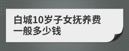 白城10岁子女抚养费一般多少钱