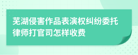芜湖侵害作品表演权纠纷委托律师打官司怎样收费