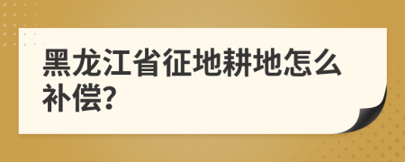 黑龙江省征地耕地怎么补偿？