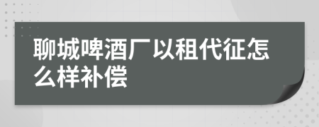 聊城啤酒厂以租代征怎么样补偿