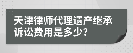 天津律师代理遗产继承诉讼费用是多少？