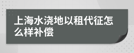 上海水浇地以租代征怎么样补偿