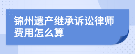 锦州遗产继承诉讼律师费用怎么算