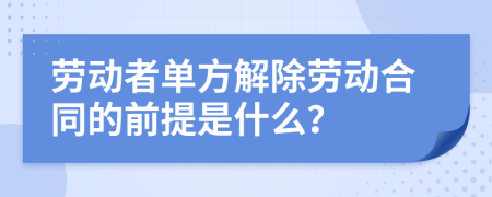 劳动者单方解除劳动合同的前提是什么？