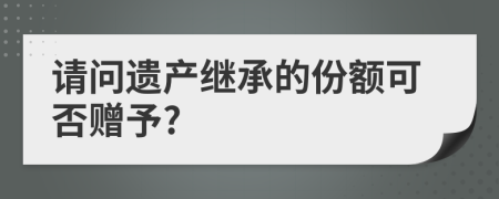 请问遗产继承的份额可否赠予?