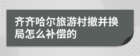 齐齐哈尔旅游村撤并换局怎么补偿的