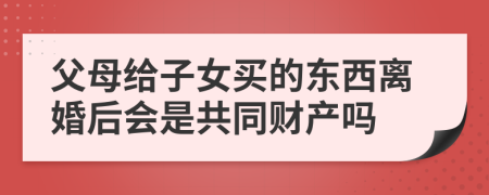 父母给子女买的东西离婚后会是共同财产吗