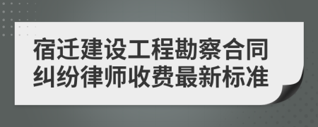 宿迁建设工程勘察合同纠纷律师收费最新标准