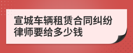 宣城车辆租赁合同纠纷律师要给多少钱