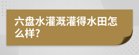 六盘水灌溉灌得水田怎么样?