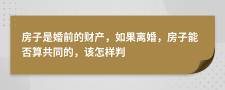 房子是婚前的财产，如果离婚，房子能否算共同的，该怎样判