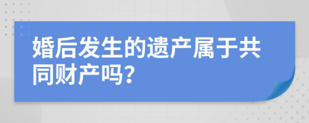 婚后发生的遗产属于共同财产吗？