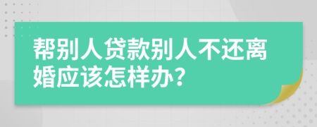 帮别人贷款别人不还离婚应该怎样办？